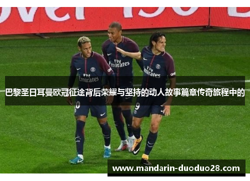 巴黎圣日耳曼欧冠征途背后荣耀与坚持的动人故事篇章传奇旅程中的