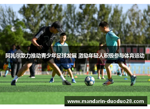 阿扎尔致力推动青少年足球发展 激励年轻人积极参与体育运动